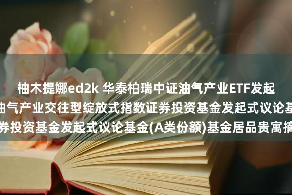 柚木提娜ed2k 华泰柏瑞中证油气产业ETF发起式议论A: 华泰柏瑞中证油气产业交往型绽放式指数证券投资基金发起式议论基金(A类份额)基金居品贵寓摘记