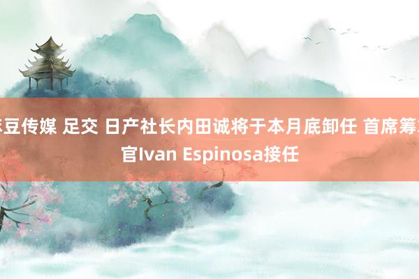 麻豆传媒 足交 日产社长内田诚将于本月底卸任 首席筹算官Ivan Espinosa接任