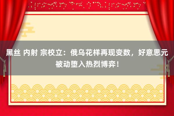 黑丝 内射 宗校立：俄乌花样再现变数，好意思元被动堕入热烈博弈！
