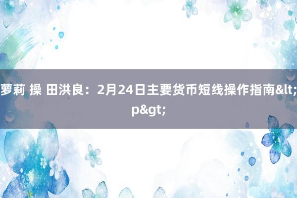 萝莉 操 田洪良：2月24日主要货币短线操作指南<p>