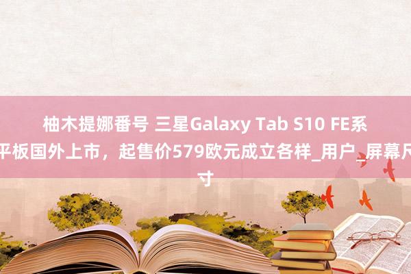 柚木提娜番号 三星Galaxy Tab S10 FE系列平板国外上市，起售价579欧元成立各样_用户_屏幕尺寸