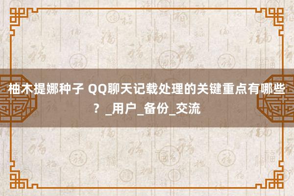 柚木提娜种子 QQ聊天记载处理的关键重点有哪些？_用户_备份_交流