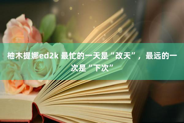 柚木提娜ed2k 最忙的一天是“改天”，最远的一次是“下次”