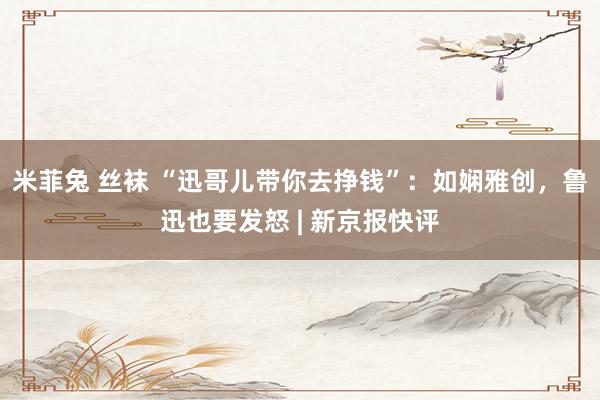 米菲兔 丝袜 “迅哥儿带你去挣钱”：如娴雅创，鲁迅也要发怒 | 新京报快评