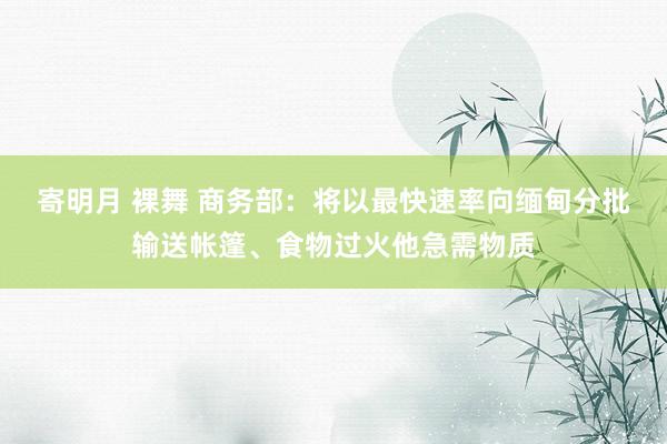 寄明月 裸舞 商务部：将以最快速率向缅甸分批输送帐篷、食物过火他急需物质