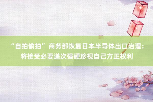 “自拍偷拍” 商务部恢复日本半导体出口治理：将接受必要递次强硬珍视自己方正权利