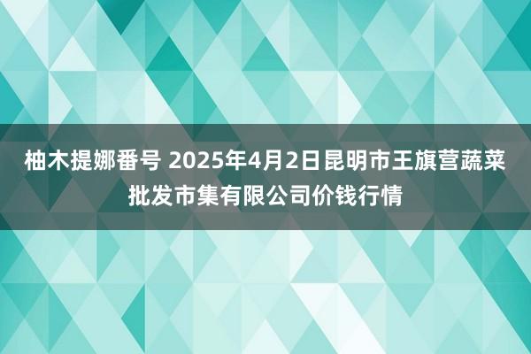 柚木提娜番号 2025年4月2日昆明市王旗营蔬菜批发市集有限公司价钱行情