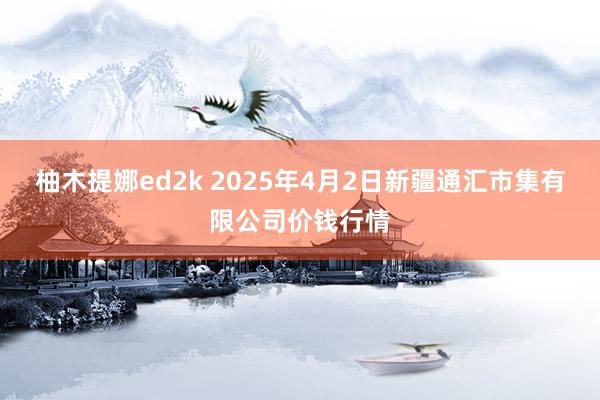 柚木提娜ed2k 2025年4月2日新疆通汇市集有限公司价钱行情