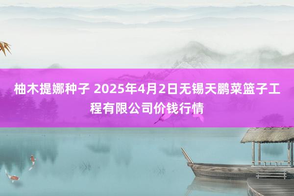 柚木提娜种子 2025年4月2日无锡天鹏菜篮子工程有限公司价钱行情
