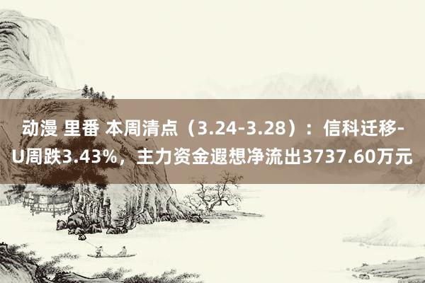 动漫 里番 本周清点（3.24-3.28）：信科迁移-U周跌3.43%，主力资金遐想净流出3737.60万元