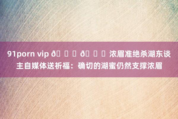91porn vip 💜💛浓眉准绝杀湖东谈主自媒体送祈福：确切的湖蜜仍然支撑浓眉