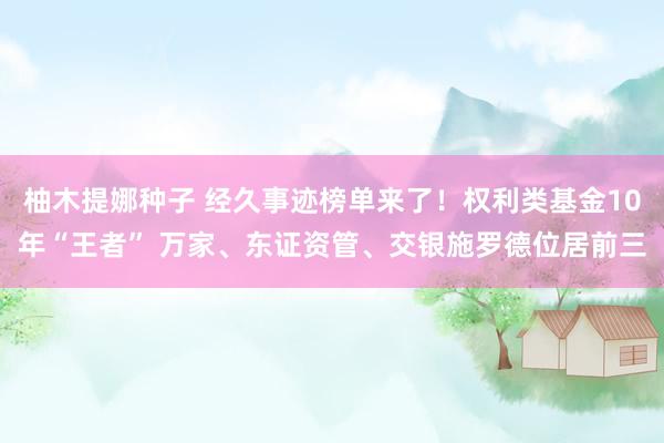 柚木提娜种子 经久事迹榜单来了！权利类基金10年“王者” 万家、东证资管、交银施罗德位居前三