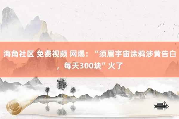 海角社区 免费视频 网爆：“须眉宇宙涂鸦涉黄告白，每天300块”火了