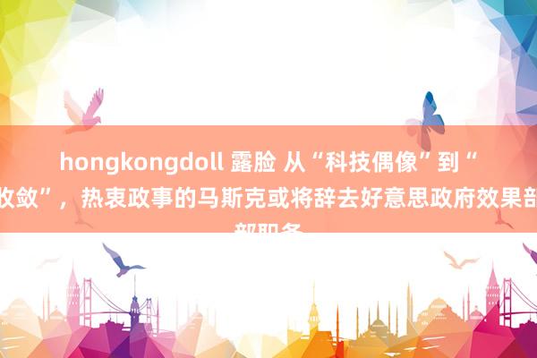hongkongdoll 露脸 从“科技偶像”到“屡遭收敛”，热衷政事的马斯克或将辞去好意思政府效果部职务