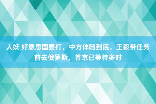 人妖 好意思国要打，中方伴随到底，王毅带任务前去俄罗斯，普京已等待多时