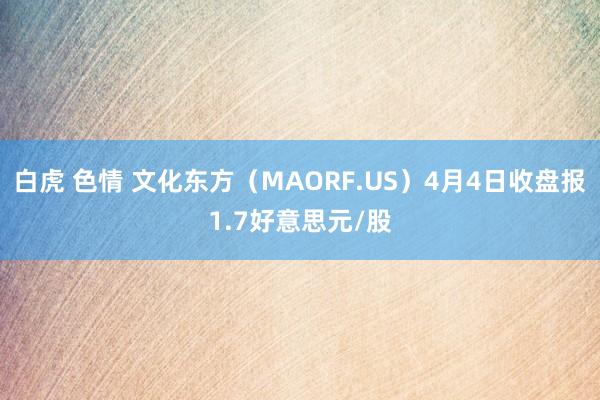 白虎 色情 文化东方（MAORF.US）4月4日收盘报1.7好意思元/股