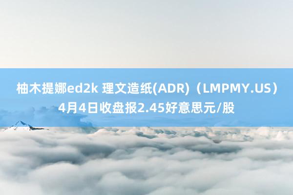 柚木提娜ed2k 理文造纸(ADR)（LMPMY.US）4月4日收盘报2.45好意思元/股