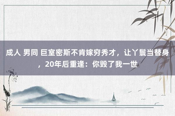 成人 男同 巨室密斯不肯嫁穷秀才，让丫鬟当替身，20年后重逢：你毁了我一世