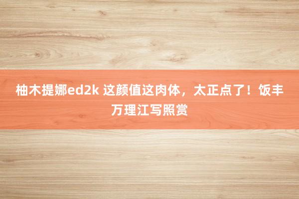 柚木提娜ed2k 这颜值这肉体，太正点了！饭丰万理江写照赏