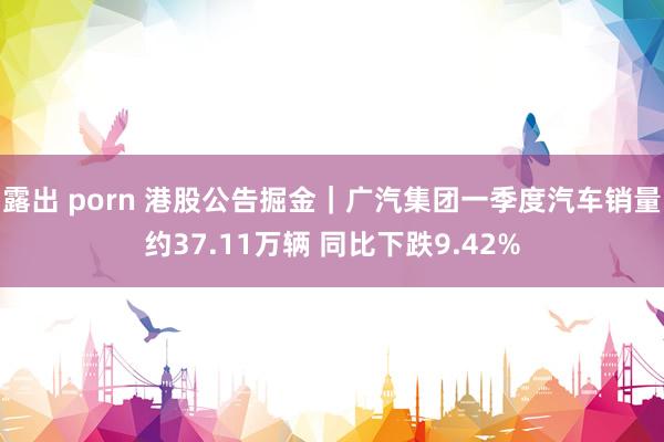 露出 porn 港股公告掘金｜广汽集团一季度汽车销量约37.11万辆 同比下跌9.42%