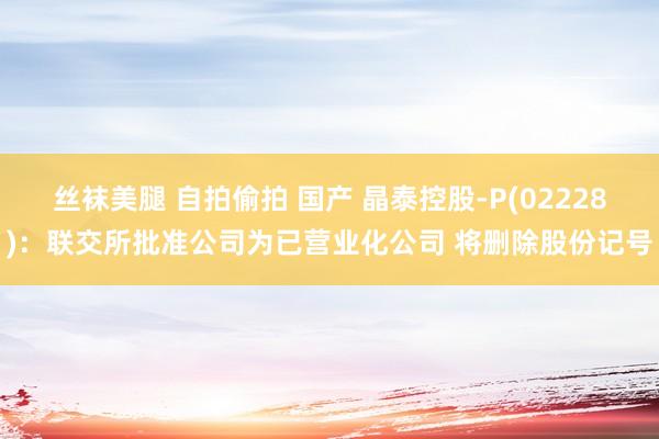 丝袜美腿 自拍偷拍 国产 晶泰控股-P(02228)：联交所批准公司为已营业化公司 将删除股份记号