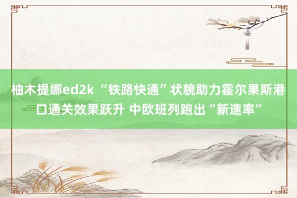 柚木提娜ed2k “铁路快通”状貌助力霍尔果斯港口通关效果跃升 中欧班列跑出“新速率”