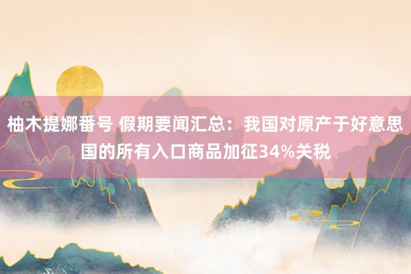 柚木提娜番号 假期要闻汇总：我国对原产于好意思国的所有入口商品加征34%关税