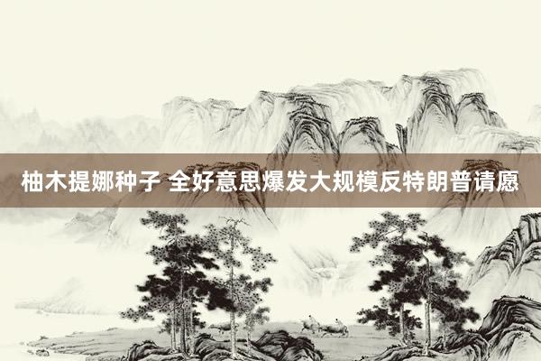 柚木提娜种子 全好意思爆发大规模反特朗普请愿