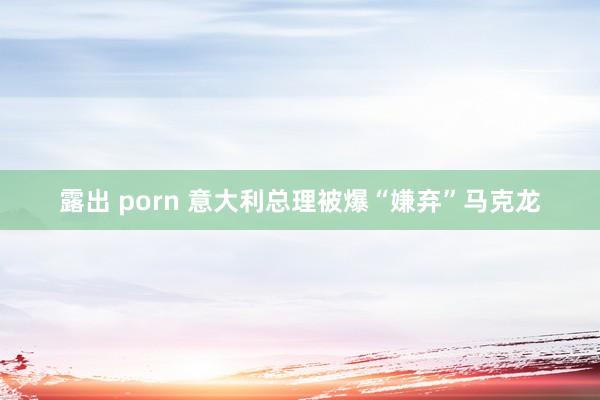 露出 porn 意大利总理被爆“嫌弃”马克龙