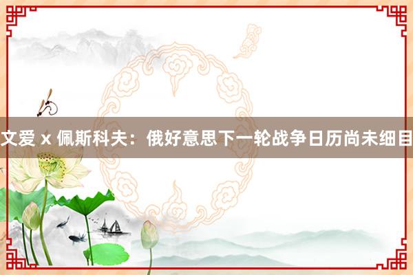 文爱 x 佩斯科夫：俄好意思下一轮战争日历尚未细目