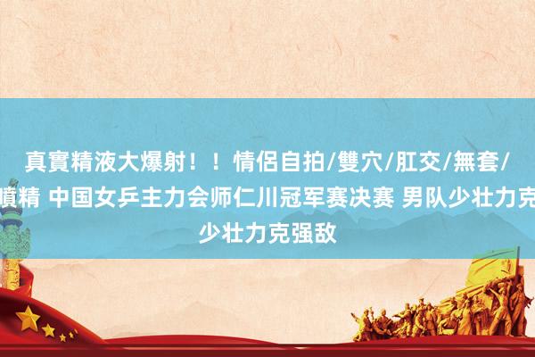 真實精液大爆射！！情侶自拍/雙穴/肛交/無套/大量噴精 中国女乒主力会师仁川冠军赛决赛 男队少壮力克强敌
