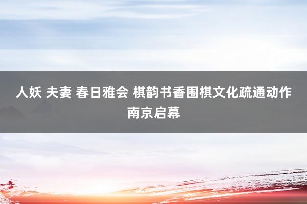 人妖 夫妻 春日雅会 棋韵书香围棋文化疏通动作南京启幕