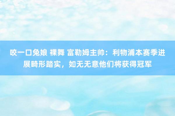咬一口兔娘 裸舞 富勒姆主帅：利物浦本赛季进展畸形踏实，如无无意他们将获得冠军