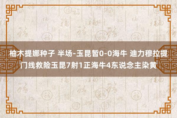 柚木提娜种子 半场-玉昆暂0-0海牛 迪力穆拉提门线救险玉昆7射1正海牛4东说念主染黄