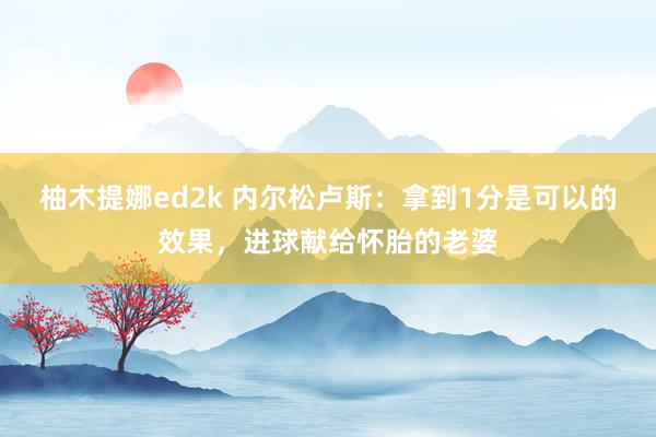 柚木提娜ed2k 内尔松卢斯：拿到1分是可以的效果，进球献给怀胎的老婆