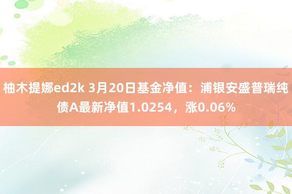 柚木提娜ed2k 3月20日基金净值：浦银安盛普瑞纯债A最新净值1.0254，涨0.06%