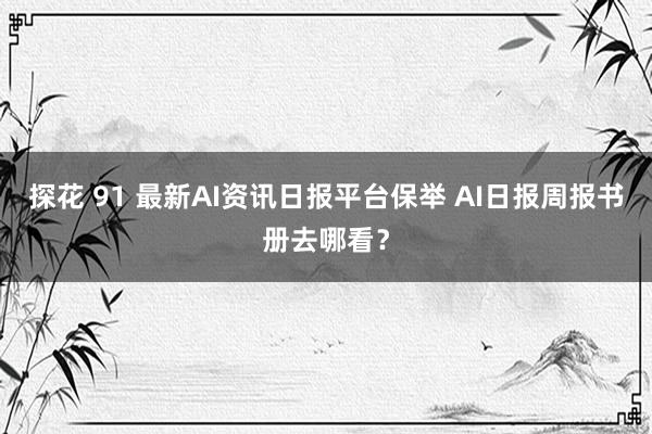 探花 91 最新AI资讯日报平台保举 AI日报周报书册去哪看？