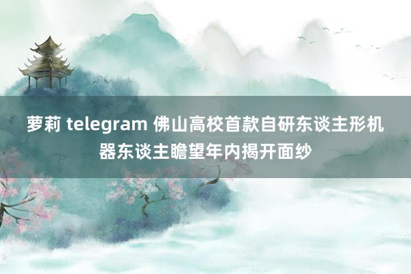 萝莉 telegram 佛山高校首款自研东谈主形机器东谈主瞻望年内揭开面纱