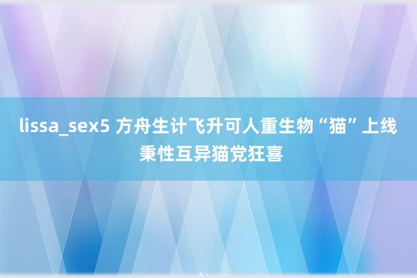 lissa_sex5 方舟生计飞升可人重生物“猫”上线 秉性互异猫党狂喜