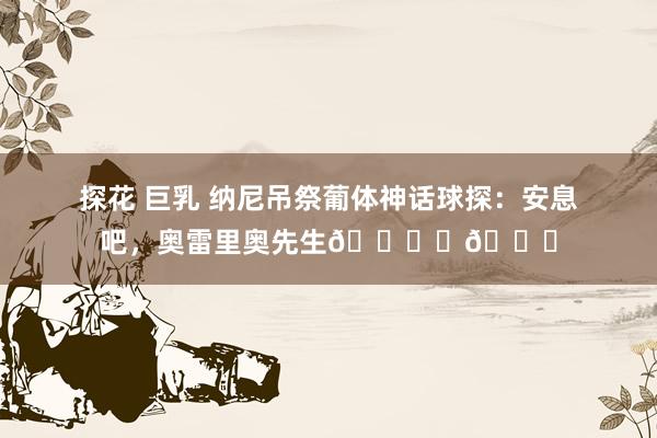 探花 巨乳 纳尼吊祭葡体神话球探：安息吧，奥雷里奥先生🕊️💚