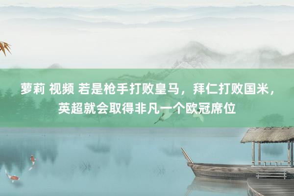 萝莉 视频 若是枪手打败皇马，拜仁打败国米，英超就会取得非凡一个欧冠席位