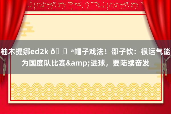 柚木提娜ed2k 💪帽子戏法！邵子钦：很运气能为国度队比赛&进球，要陆续奋发