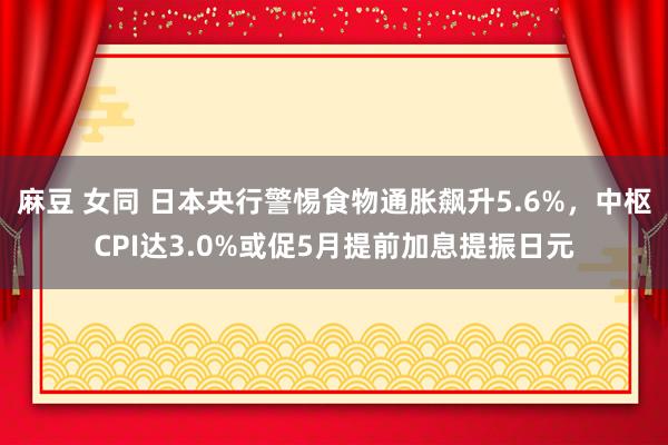 麻豆 女同 日本央行警惕食物通胀飙升5.6%，中枢CPI达3.0%或促5月提前加息提振日元