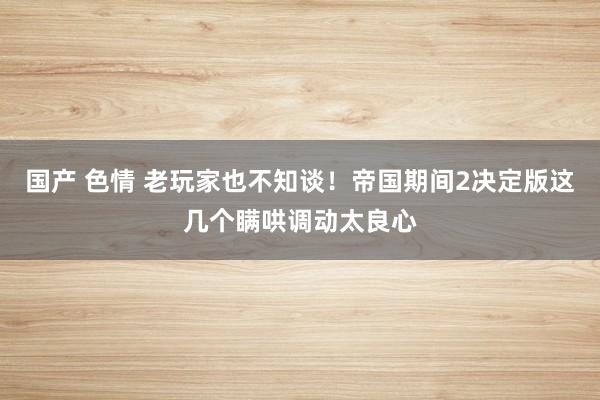 国产 色情 老玩家也不知谈！帝国期间2决定版这几个瞒哄调动太良心