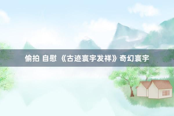 偷拍 自慰 《古迹寰宇发祥》奇幻寰宇