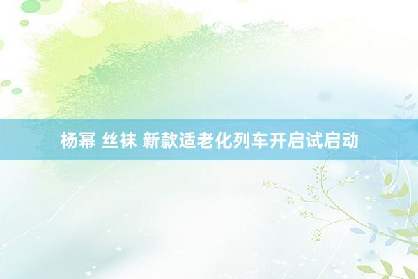 杨幂 丝袜 新款适老化列车开启试启动
