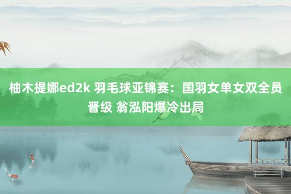 柚木提娜ed2k 羽毛球亚锦赛：国羽女单女双全员晋级 翁泓阳爆冷出局