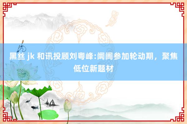 黑丝 jk 和讯投顾刘粤峰:阛阓参加轮动期，聚焦低位新题材