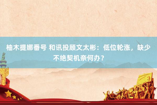 柚木提娜番号 和讯投顾文太彬：低位轮涨，缺少不绝契机奈何办？