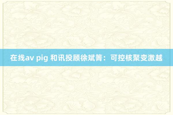 在线av pig 和讯投顾徐斌箐：可控核聚变激越